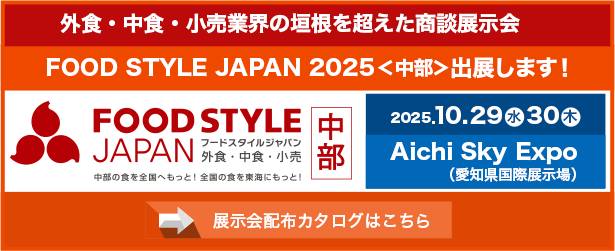 平素は格別のご高配を賜り、厚く御礼申し上げます。 この度、弊社は外食・中食・小売業界の垣根を超えた食の商談展示会「FOOD STYLE JAPAN 2025 ＜中部＞」に出展する運びとなりましたので、お知らせいたします。 中部地域最大級の「食」の展示会で、新しいビジネスチャンスや食の課題解決のヒントを見つけられる貴重な機会です。